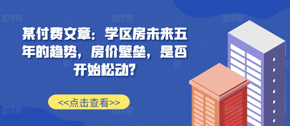 某付费文章:学区房未来五年的趋势,房价壁垒,是否开始松动?-吾爱云课堂