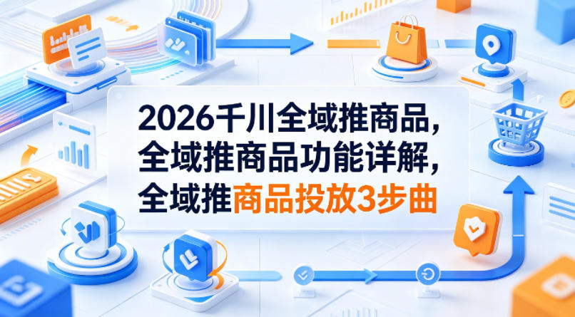 2026千川全域推商品，全域推商品功能详解，全域推商品投放3步曲-吾爱云课堂