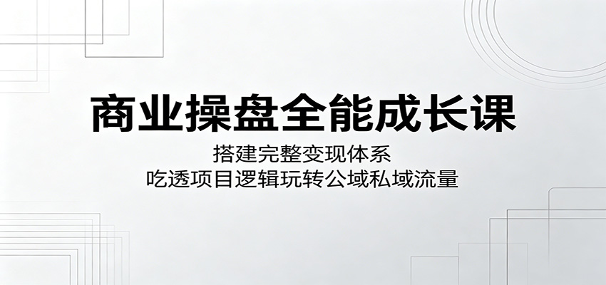 商业操盘全能成长课：搭建完整变现体系，吃透项目逻辑玩转公域私域流量-吾爱云课堂