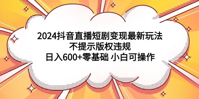 (9305期)2024抖音直播短剧变现最新玩法，不提示版权违规 日入600+零基础 小白可操作-吾爱云课堂