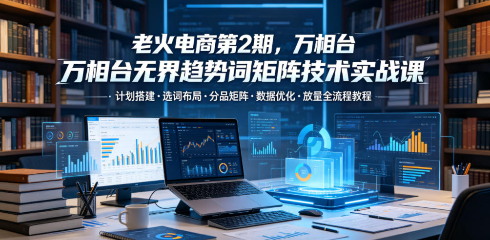 老火电商第2期，万相台无界趋势词矩阵技术实战课，计划搭建・选词布局・分品矩阵・数据优化・放量全流程教程-吾爱云课堂