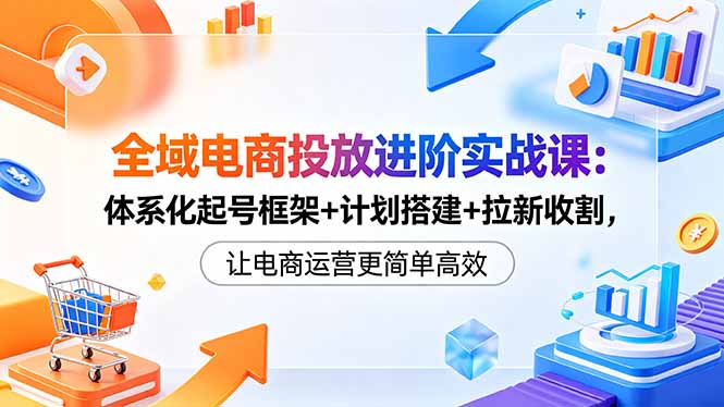 全域电商投放进阶实战课：体系化起号框架+计划搭建+拉新收割，让电商运营更简单高效-吾爱云课堂