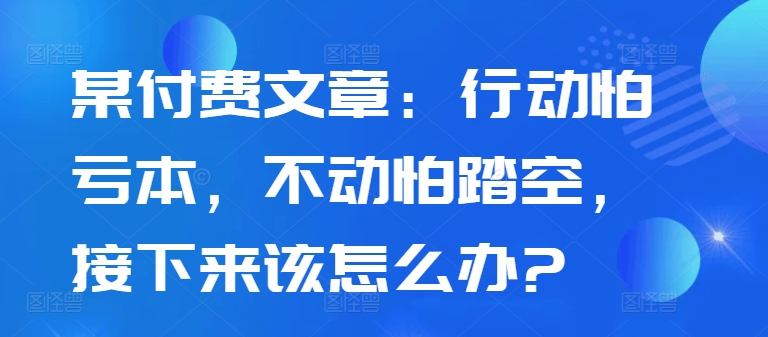 某付费文章：行动怕亏本，不动怕踏空，接下来该怎么办?-吾爱云课堂
