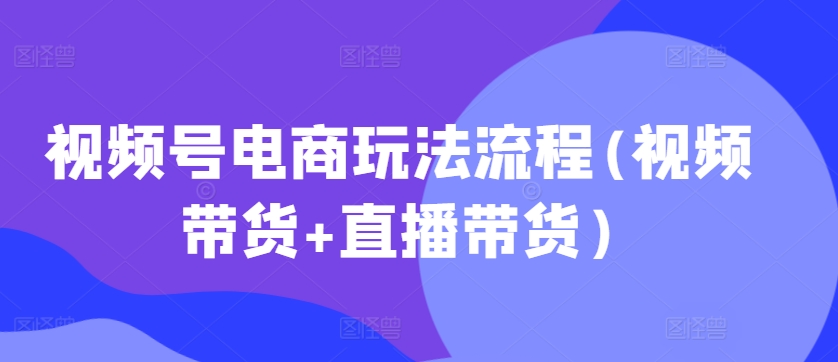 视频号电商玩法流程,视频带货+直播带货【更新2025年1月】-吾爱云课堂