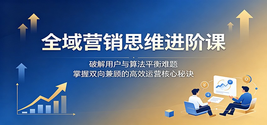 全域营销思维进阶课：破解用户与算法平衡难题，掌握双向兼顾的高效运营核心秘诀-吾爱云课堂