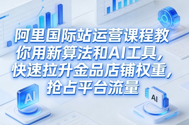 阿里国际站运营课程，教你用新算法和AI工具，快速拉升金品店铺权重，抢占平台流量(更新2026年08月)-吾爱云课堂