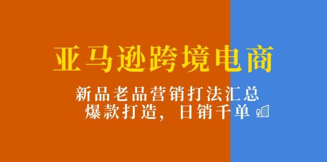 亚马逊跨境电商:新品老品营销打法汇总,爆款打造,日销千单-吾爱云课堂