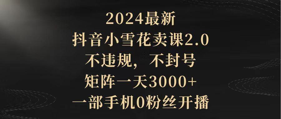 (9639期)2024最新抖音小雪花卖课2.0 不违规 不封号 矩阵一天3000+一部手机0粉丝开播-吾爱云课堂