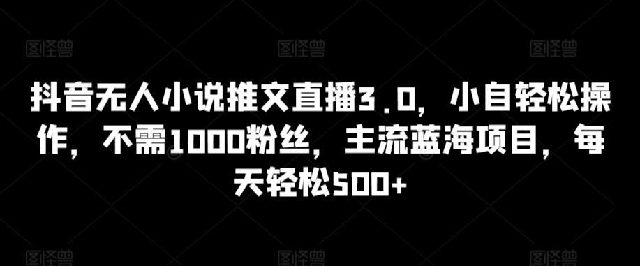抖音无人小说推文直播3.0，小自轻松操作，不需1000粉丝，主流蓝海项目，每天轻松500+【揭秘】-吾爱云课堂