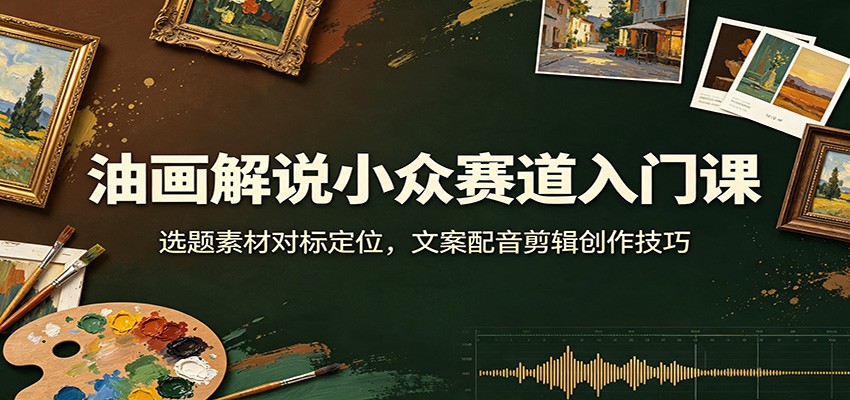 油画解说小众赛道入门课：选题素材对标定位，文案配音剪辑创作技巧-吾爱云课堂