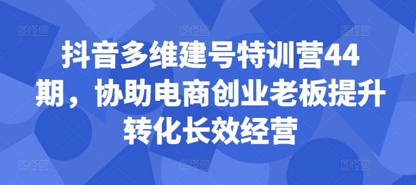 抖音多维建号特训营44期，协助电商创业老板提升转化长效经营-吾爱云课堂