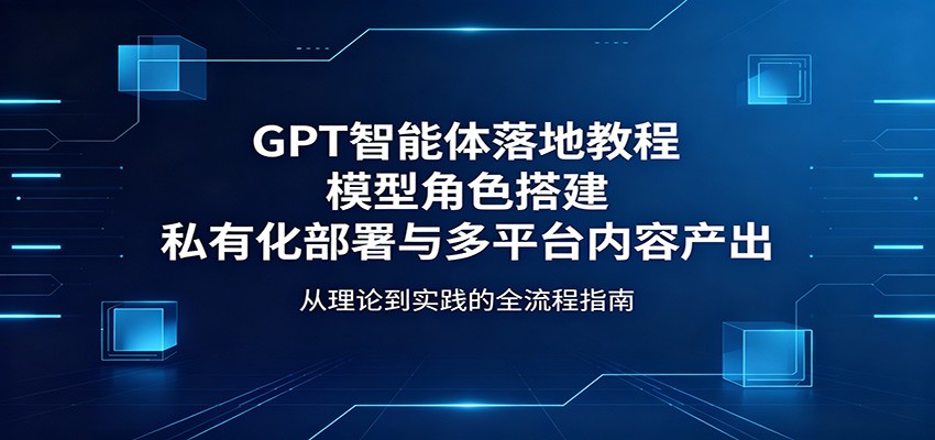 GPT智能体落地教程：模型角色搭建，私有化部署与多平台内容产出-吾爱云课堂