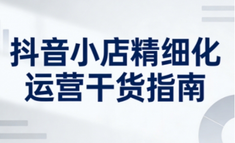抖音小店精细化运营干货指南新版，助力商家系统提升店铺运营能力(更新26年5月)-吾爱云课堂