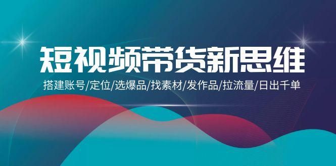 (9837期)短视频带货新思维:搭建账号/定位/选爆品/找素材/发作品/拉流量/日出千单-吾爱云课堂