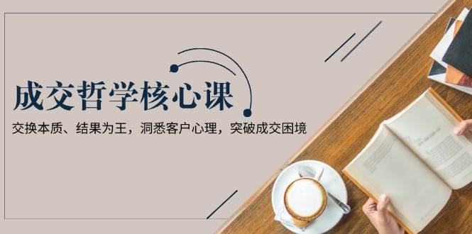 成交哲学课,交换本质、结果为王,洞悉客户心理,突破成交困境-吾爱云课堂
