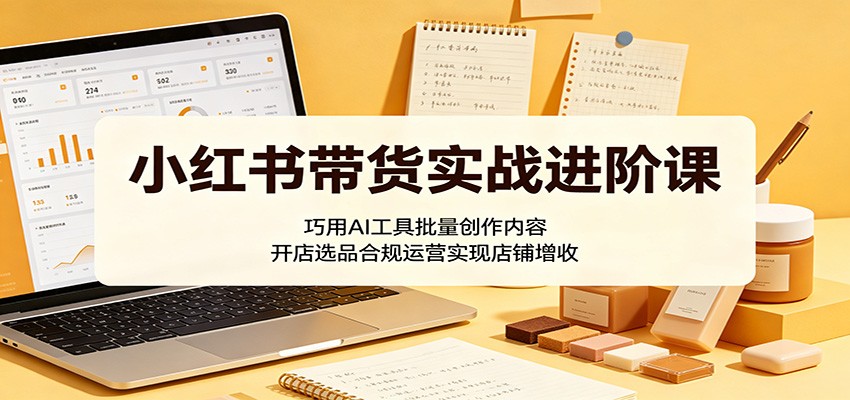 小红书带货实战进阶课：巧用AI工具批量创作内容，开店选品合规运营实现店铺增收-吾爱云课堂