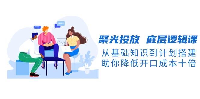 聚光投放底层逻辑课,从基础知识到计划搭建,助你降低开口成本十倍-吾爱云课堂