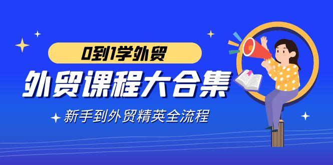 外贸-课程大合集,0到1学外贸,新手到外贸精英全流程(180节课)-吾爱云课堂