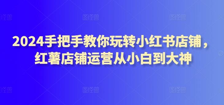 2024手把手教你玩转小红书店铺,红薯店铺运营从小白到大神-吾爱云课堂