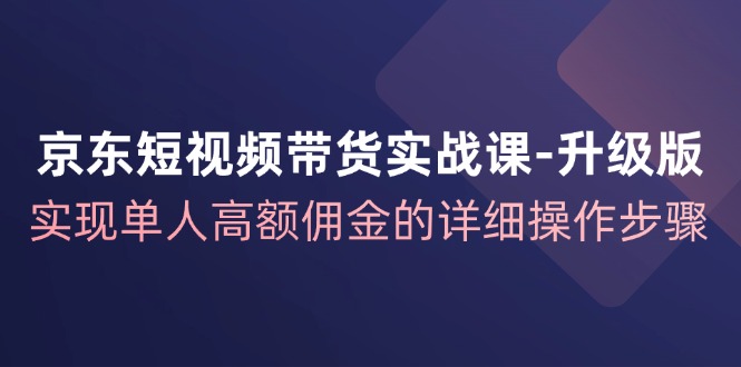 京东短视频带货实战课升级版,实现单人高额佣金的详细操作步骤-吾爱云课堂