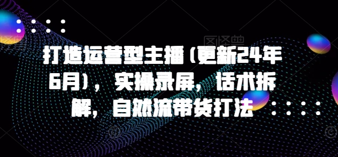打造运营型主播(更新24年9月),实操录屏,话术拆解,自然流带货打法-吾爱云课堂