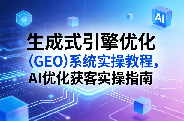 生成式引擎优化(GEO)系统实操教程，AI优化获客实操指南-吾爱云课堂