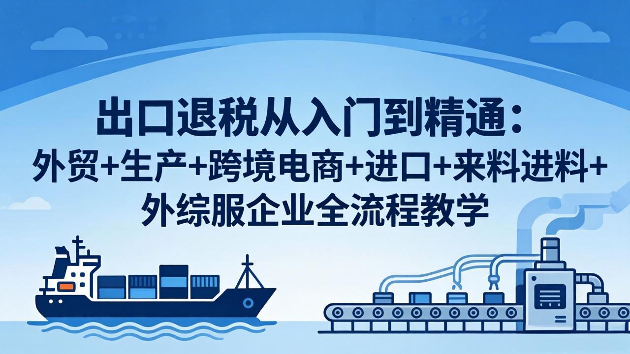 出口退税从入门到精通：外贸+生产+跨境电商+进口+来料进料+外综服企业全流程教学-吾爱云课堂