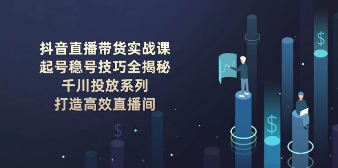 抖音直播带货实战课:起号稳号技巧全揭秘, 千川投放系列, 打造高效直播间-吾爱云课堂