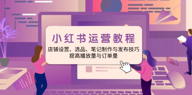 小红书运营教程:店铺设置、选品、笔记制作与发布技巧、提高播放量与订...-吾爱云课堂