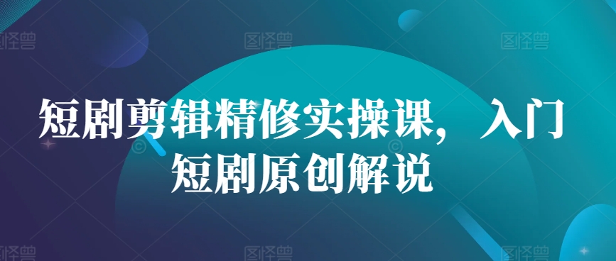 短剧剪辑精修实操课,入门短剧原创解说-吾爱云课堂