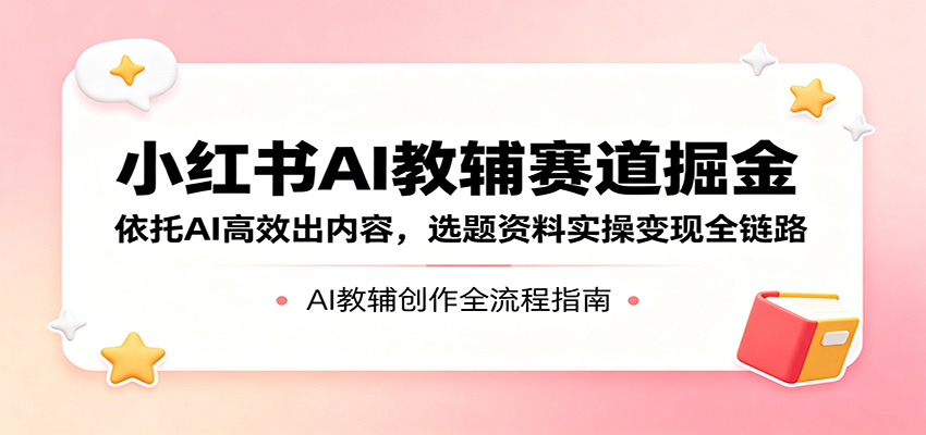 小红书AI教辅赛道掘金：依托AI高效出内容，选题资料实操变现全链路-吾爱云课堂