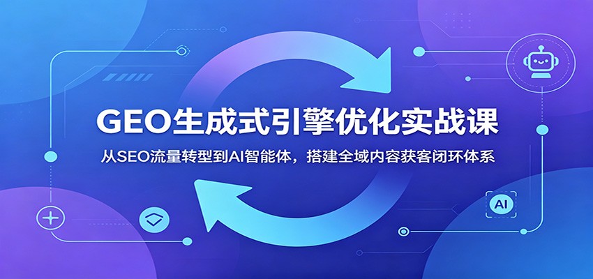 GEO生成式引擎优化实战课：从SEO流量转型到AI智能体，搭建全域内容获客闭环体系-吾爱云课堂