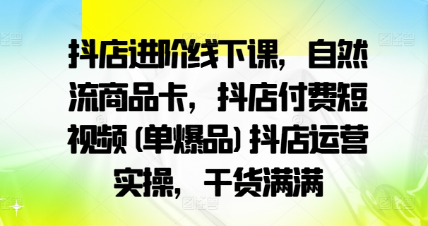 抖店进阶线下课,自然流商品卡,抖店付费短视频(单爆品)抖店运营实操,干货满满-吾爱云课堂