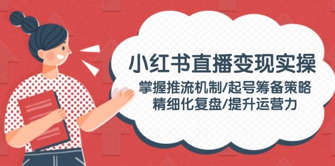 小红书直播变现实操:掌握推流机制/起号筹备策略/精细化复盘/提升运营力-吾爱云课堂