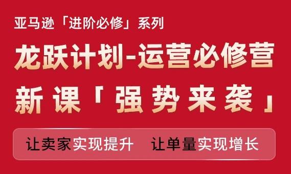 亚马逊进阶必修系列,龙跃计划-运营必修营新课,让卖家实现提升 让单量实现增长-吾爱云课堂