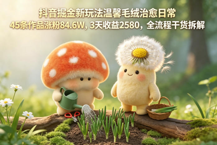 抖音掘金新玩法温馨毛绒治愈日常，45条作品涨粉84.6W，3天收益2580，全流程干货拆解-吾爱云课堂