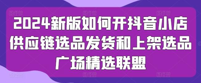 2024新版如何开抖音小店供应链选品发货和上架选品广场精选联盟-吾爱云课堂