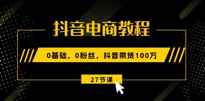 抖音电商教程:0基础,0粉丝,抖音带货100万(27节视频课-吾爱云课堂