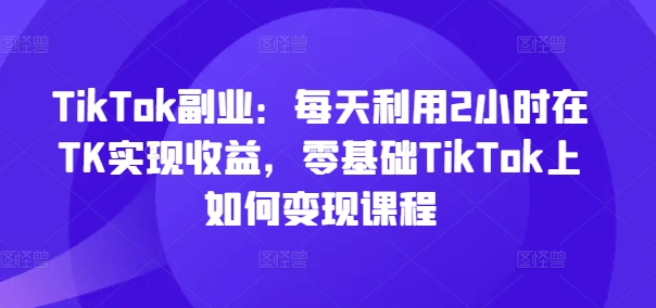 TikTok副业:每天利用2小时在TK实现收益,零基础TikTok上如何变现课程-吾爱云课堂