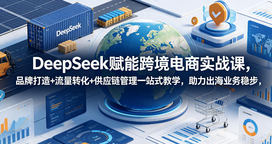 DeepSeek赋能跨境电商实战课，品牌打造+流量转化+供应链管理一站式教学，助力出海业务稳步发展-吾爱云课堂