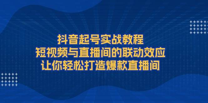 抖音起号实战教程,短视频与直播间的联动效应,让你轻松打造爆款直播间-吾爱云课堂
