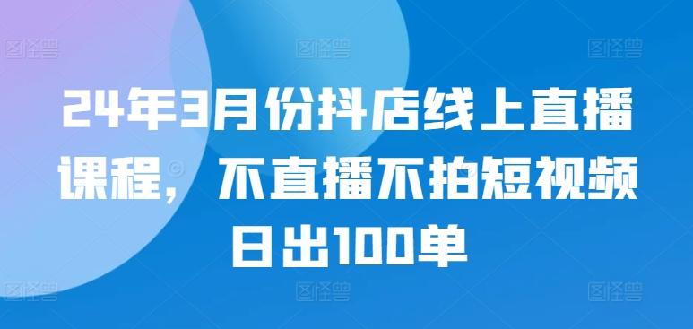 24年3月份抖店线上直播课程，不直播不拍短视频日出100单-吾爱云课堂