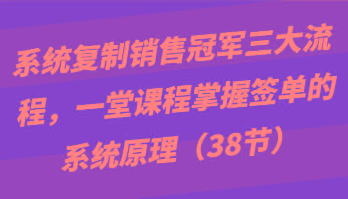 系统复制销售冠军三大流程,一堂课程掌握签单的系统原理(38节)-吾爱云课堂