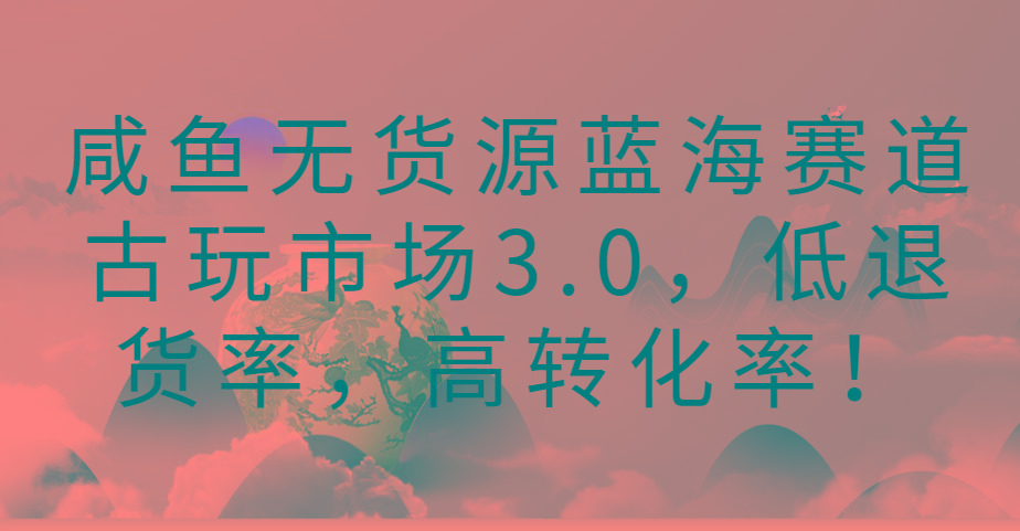 咸鱼无货源蓝海赛道古玩市场3.0,低退货率,高转化率!-吾爱云课堂