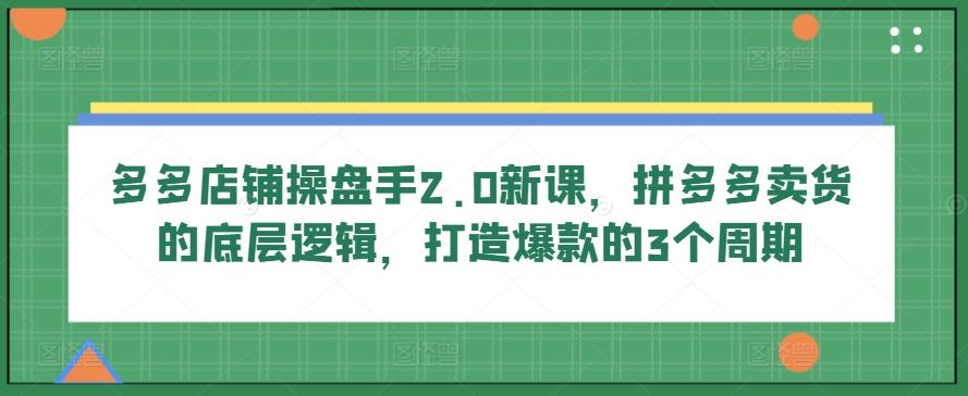 多多店铺操盘手2.0新课，拼多多卖货的底层逻辑，打造爆款的3个周期-吾爱云课堂
