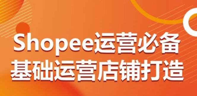 Shopee运营必备基础运营店铺打造，多层次的教你从0-1运营店铺-吾爱云课堂
