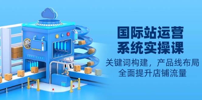 国际站运营系统实操课:关键词构建,产品线布局,全面提升店铺流量-吾爱云课堂