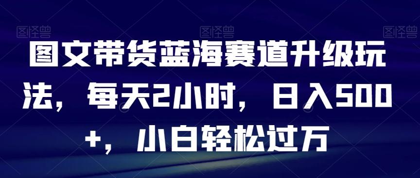 图文带货蓝海赛道升级玩法,每天2小时,日入500+,小白轻松过万-吾爱云课堂