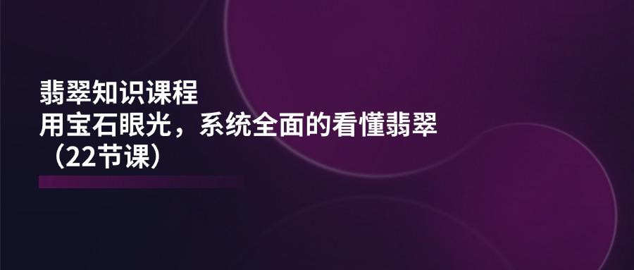 翡翠知识课程,用宝石眼光,系统全面的看懂翡翠(22节课-吾爱云课堂