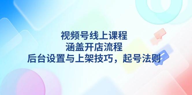 视频号线上课程详解,涵盖开店流程,后台设置与上架技巧,起号法则-吾爱云课堂